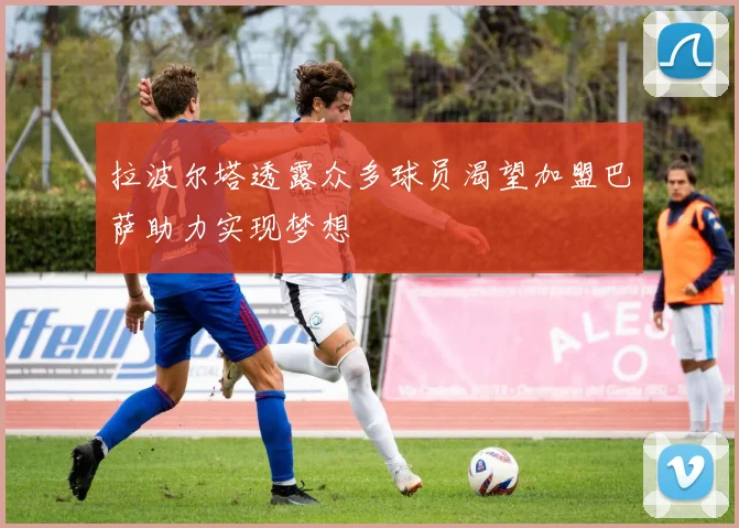 拉波尔塔透露众多球员渴望加盟巴萨助力实现梦想
