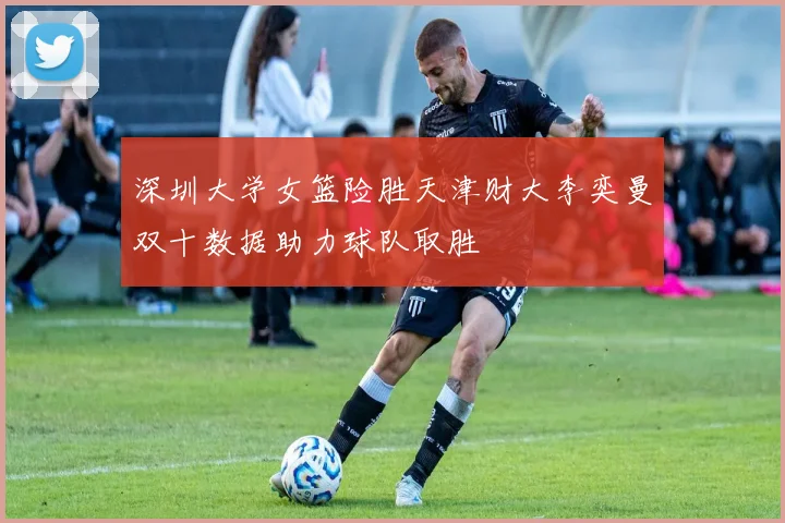 深圳大学女篮险胜天津财大李奕曼双十数据助力球队取胜