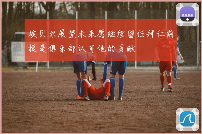 埃贝尔展望未来愿继续留任拜仁前提是俱乐部认可他的贡献