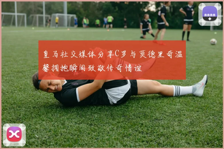 皇马社交媒体分享C罗与莫德里奇温馨拥抱瞬间致敬传奇情谊
