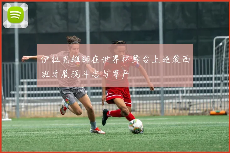 伊拉克雄狮在世界杯舞台上逆袭西班牙展现斗志与尊严