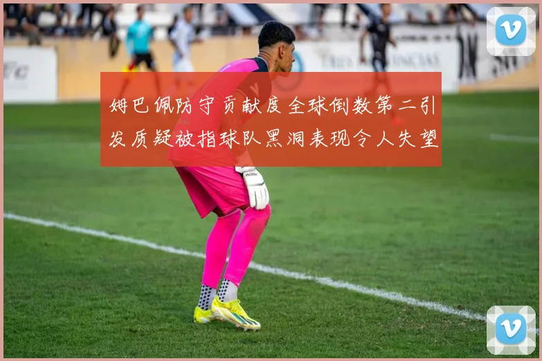 姆巴佩防守贡献度全球倒数第二引发质疑被指球队黑洞表现令人失望