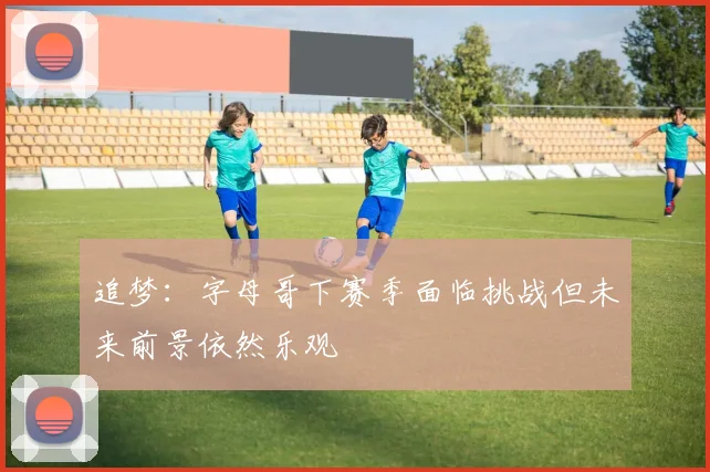 追梦：字母哥下赛季面临挑战但未来前景依然乐观