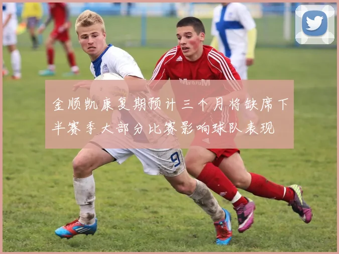 金顺凯康复期预计三个月将缺席下半赛季大部分比赛影响球队表现